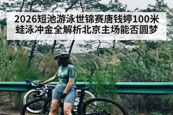 2026短池游泳世锦赛唐钱婷100米蛙泳冲金全解析北京主场能否圆梦